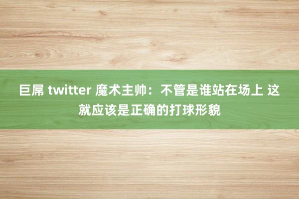 巨屌 twitter 魔术主帅：不管是谁站在场上 这就应该是正确的打球形貌