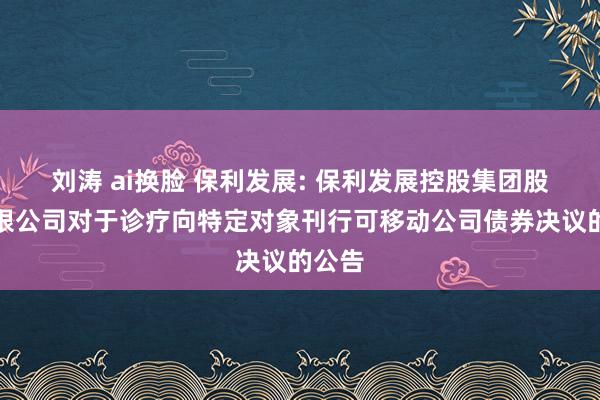 刘涛 ai换脸 保利发展: 保利发展控股集团股份有限公司对于诊疗向特定对象刊行可移动公司债券决议的公告