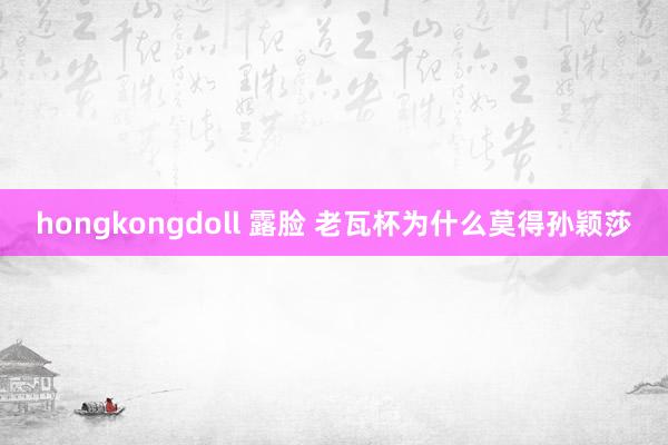 hongkongdoll 露脸 老瓦杯为什么莫得孙颖莎