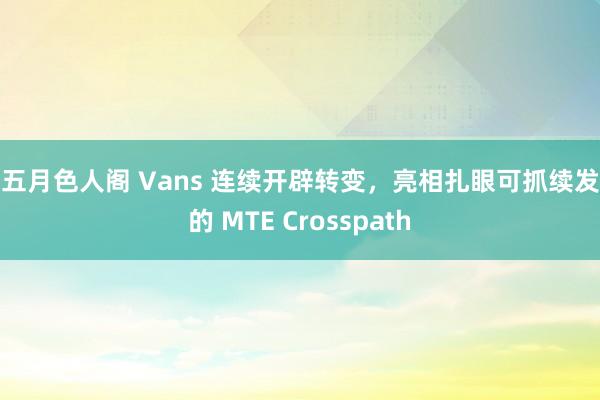 色五月色人阁 Vans 连续开辟转变，亮相扎眼可抓续发展的 MTE Crosspath