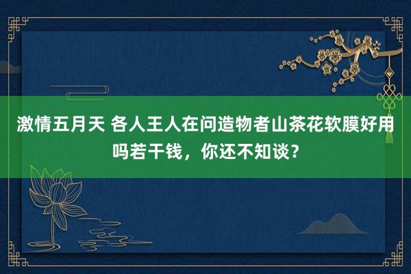 激情五月天 各人王人在问造物者山茶花软膜好用吗若干钱，你还不知谈？