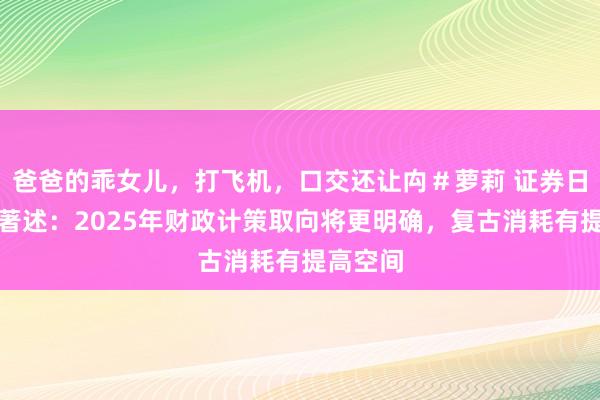 爸爸的乖女儿，打飞机，口交还让禸＃萝莉 证券日报头版著述：2025年财政计策取向将更明确，复古消耗有提高空间