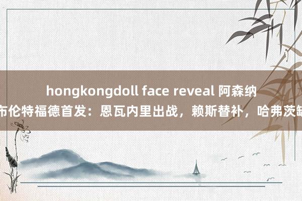 hongkongdoll face reveal 阿森纳vs布伦特福德首发：恩瓦内里出战，赖斯替补，哈弗茨缺阵