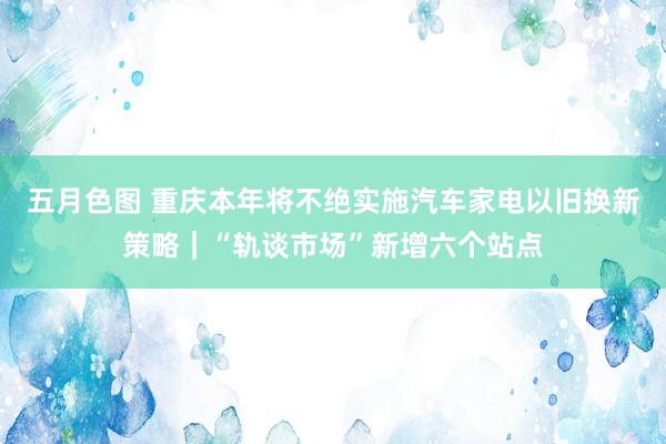 五月色图 重庆本年将不绝实施汽车家电以旧换新策略｜“轨谈市场”新增六个站点