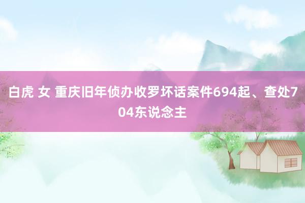 白虎 女 重庆旧年侦办收罗坏话案件694起、查处704东说念主