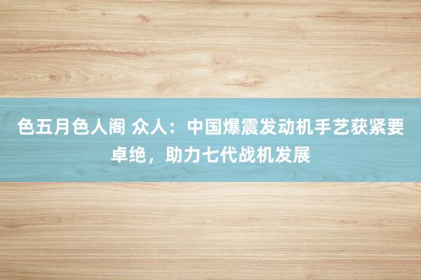 色五月色人阁 众人：中国爆震发动机手艺获紧要卓绝，助力七代战机发展