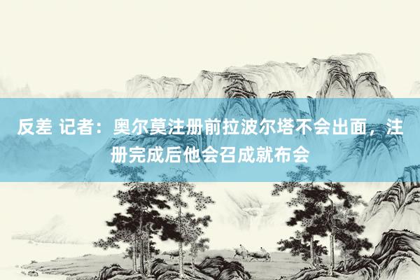 反差 记者：奥尔莫注册前拉波尔塔不会出面，注册完成后他会召成就布会