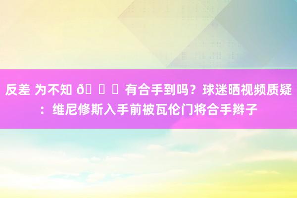 反差 为不知 👀有合手到吗？球迷晒视频质疑：维尼修斯入手前被瓦伦门将合手辫子