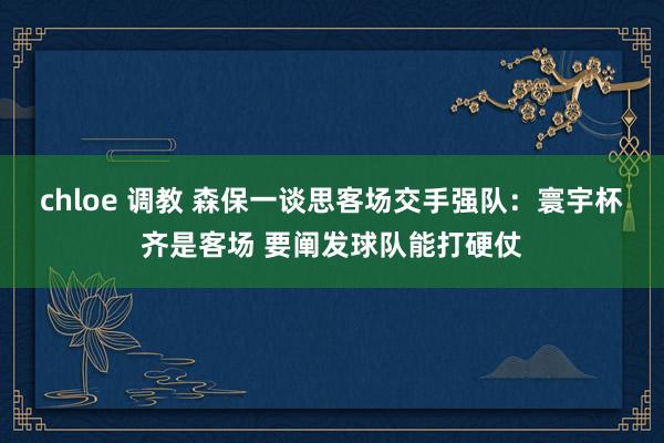 chloe 调教 森保一谈思客场交手强队：寰宇杯齐是客场 要阐发球队能打硬仗