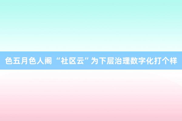 色五月色人阁 “社区云”为下层治理数字化打个样