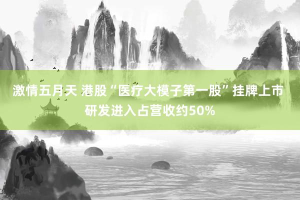 激情五月天 港股“医疗大模子第一股”挂牌上市 研发进入占营收约50%