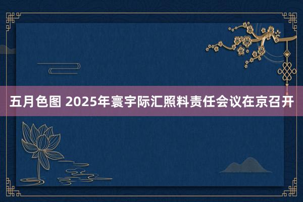 五月色图 2025年寰宇际汇照料责任会议在京召开