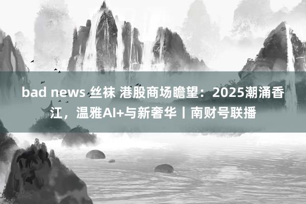 bad news 丝袜 港股商场瞻望：2025潮涌香江，温雅AI+与新奢华丨南财号联播