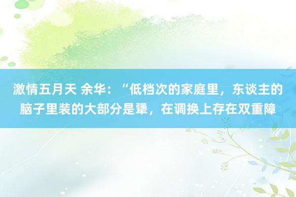 激情五月天 余华：“低档次的家庭里，东谈主的脑子里装的大部分是犟，在调换上存在双重障