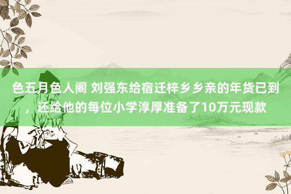 色五月色人阁 刘强东给宿迁梓乡乡亲的年货已到，还给他的每位小学淳厚准备了10万元现款