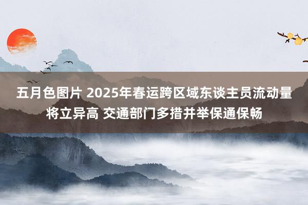 五月色图片 2025年春运跨区域东谈主员流动量将立异高 交通部门多措并举保通保畅