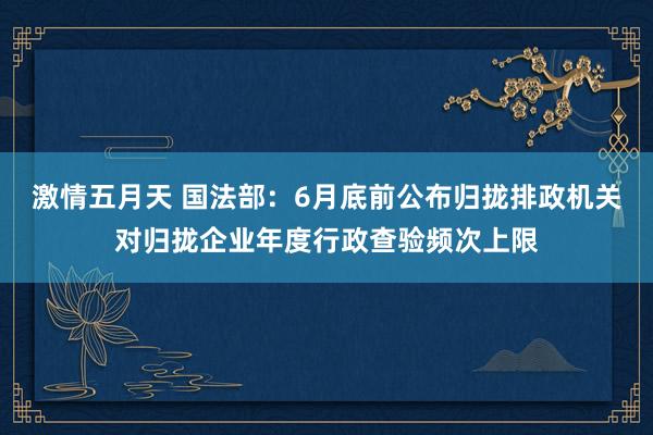 激情五月天 国法部：6月底前公布归拢排政机关对归拢企业年度行政查验频次上限