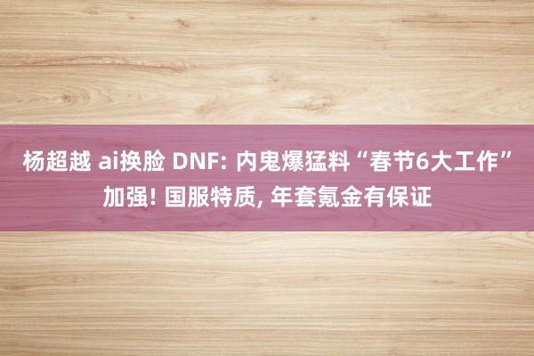 杨超越 ai换脸 DNF: 内鬼爆猛料“春节6大工作”加强! 国服特质， 年套氪金有保证