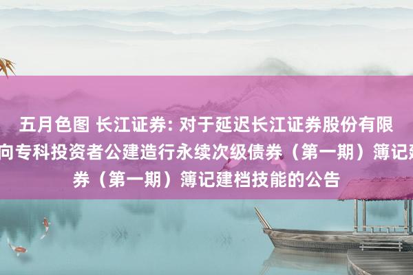 五月色图 长江证券: 对于延迟长江证券股份有限公司2025年面向专科投资者公建造行永续次级债券（第一期）簿记建档技能的公告