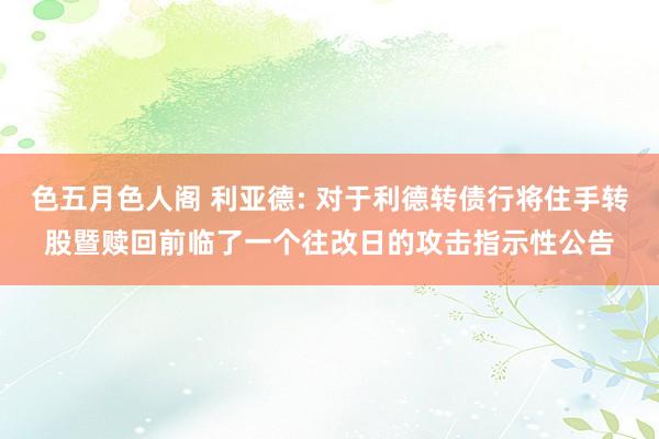 色五月色人阁 利亚德: 对于利德转债行将住手转股暨赎回前临了一个往改日的攻击指示性公告