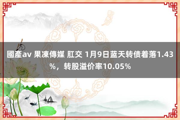 國產av 果凍傳媒 肛交 1月9日蓝天转债着落1.43%，转股溢价率10.05%