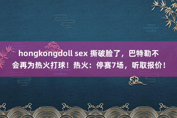 hongkongdoll sex 撕破脸了，巴特勒不会再为热火打球！热火：停赛7场，听取报价！