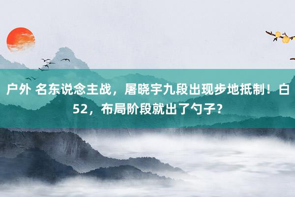 户外 名东说念主战，屠晓宇九段出现步地抵制！白52，布局阶段就出了勺子？