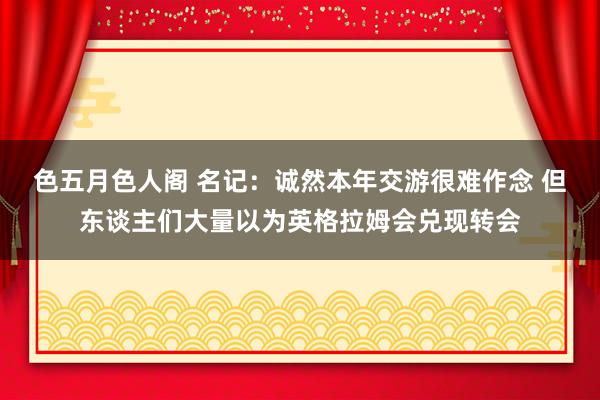 色五月色人阁 名记：诚然本年交游很难作念 但东谈主们大量以为英格拉姆会兑现转会