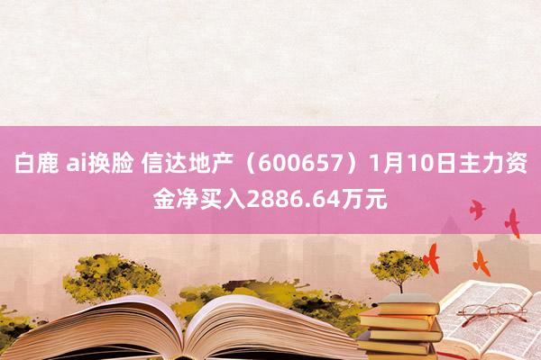 白鹿 ai换脸 信达地产（600657）1月10日主力资金净买入2886.64万元