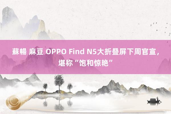 蘇暢 麻豆 OPPO Find N5大折叠屏下周官宣，堪称“饱和惊艳”