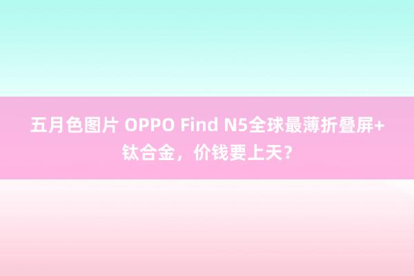 五月色图片 OPPO Find N5全球最薄折叠屏+钛合金，价钱要上天？