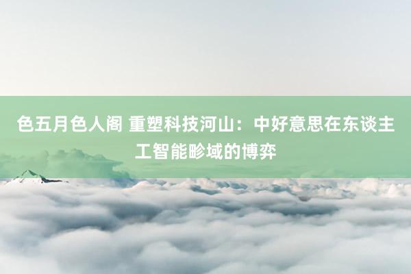 色五月色人阁 重塑科技河山：中好意思在东谈主工智能畛域的博弈