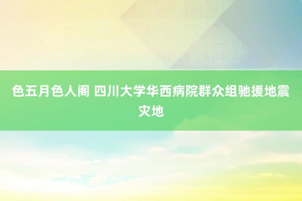 色五月色人阁 四川大学华西病院群众组驰援地震灾地