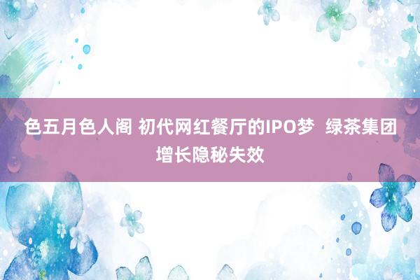 色五月色人阁 初代网红餐厅的IPO梦  绿茶集团增长隐秘失效