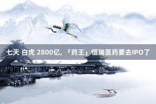 七天 白虎 2800亿， 「药王」恒瑞医药要去IPO了