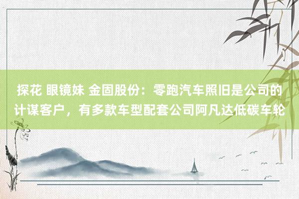 探花 眼镜妹 金固股份：零跑汽车照旧是公司的计谋客户，有多款车型配套公司阿凡达低碳车轮