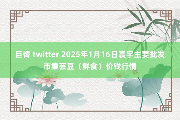 巨臀 twitter 2025年1月16日寰宇主要批发市集芸豆（鲜食）价钱行情