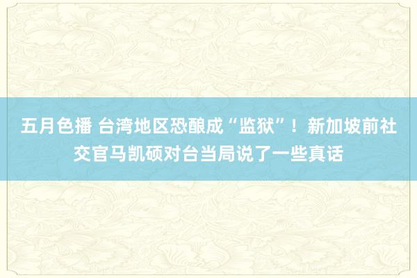 五月色播 台湾地区恐酿成“监狱”！新加坡前社交官马凯硕对台当局说了一些真话