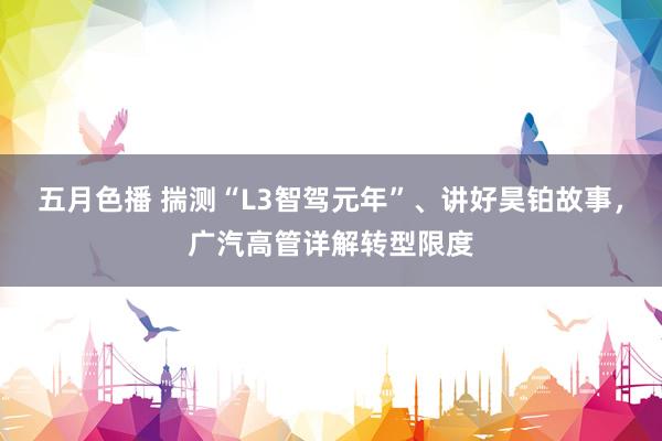 五月色播 揣测“L3智驾元年”、讲好昊铂故事，广汽高管详解转型限度